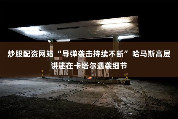 炒股配资网站 “导弹袭击持续不断” 哈马斯高层讲述在卡塔尔遇袭细节
