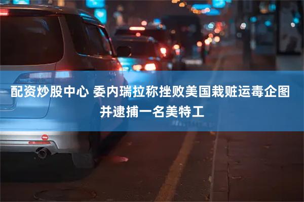 配资炒股中心 委内瑞拉称挫败美国栽赃运毒企图 并逮捕一名美特工
